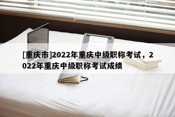 [重慶市]2022年重慶中級(jí)職稱考試，2022年重慶中級(jí)職稱考試成績