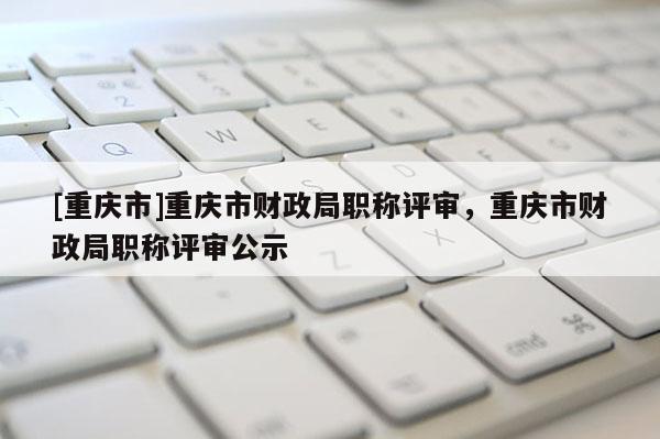 [重慶市]重慶市財(cái)政局職稱(chēng)評(píng)審，重慶市財(cái)政局職稱(chēng)評(píng)審公示