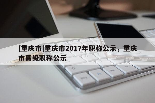 [重慶市]重慶市2017年職稱公示，重慶市高級(jí)職稱公示
