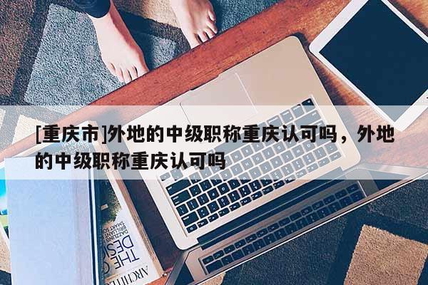[重慶市]外地的中級職稱重慶認(rèn)可嗎，外地的中級職稱重慶認(rèn)可嗎