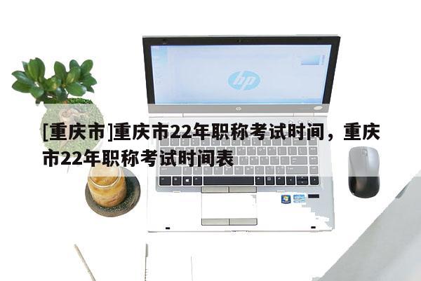 [重慶市]重慶市22年職稱考試時間，重慶市22年職稱考試時間表