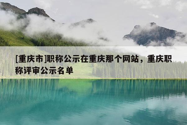 [重慶市]職稱公示在重慶那個(gè)網(wǎng)站，重慶職稱評(píng)審公示名單