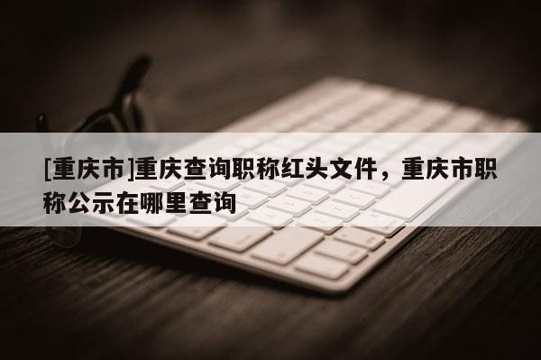 [重慶市]重慶查詢職稱紅頭文件，重慶市職稱公示在哪里查詢