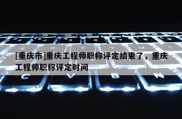 [重慶市]重慶工程師職稱評(píng)定結(jié)束了，重慶工程師職稱評(píng)定時(shí)間