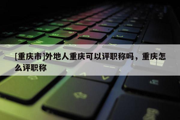 [重慶市]外地人重慶可以評(píng)職稱嗎，重慶怎么評(píng)職稱