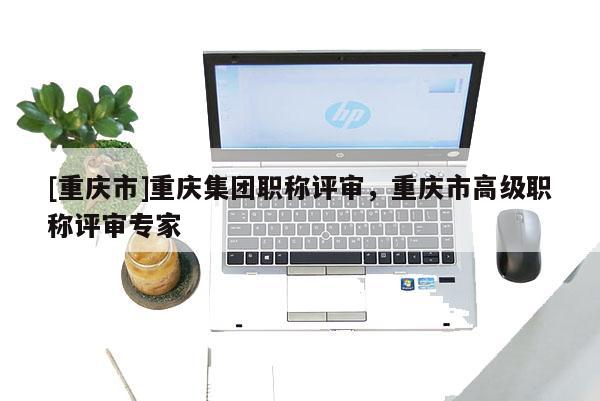[重慶市]重慶集團職稱評審，重慶市高級職稱評審專家