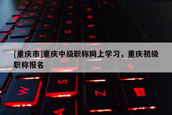 [重慶市]重慶中級(jí)職稱網(wǎng)上學(xué)習(xí)，重慶初級(jí)職稱報(bào)名
