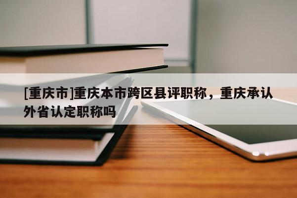 [重慶市]重慶本市跨區(qū)縣評(píng)職稱(chēng)，重慶承認(rèn)外省認(rèn)定職稱(chēng)嗎