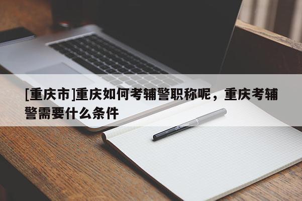 [重慶市]重慶如何考輔警職稱呢，重慶考輔警需要什么條件