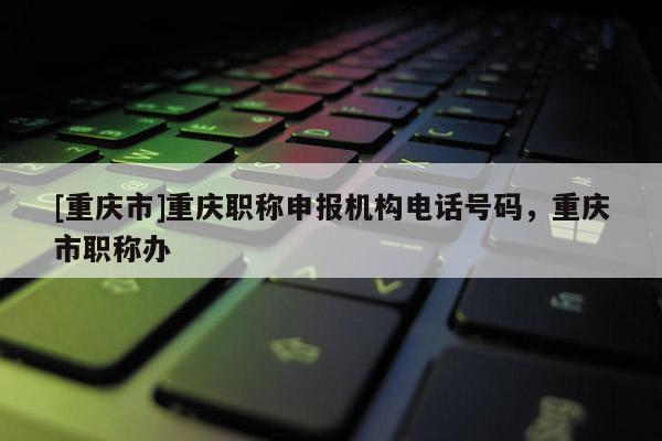 [重慶市]重慶職稱申報(bào)機(jī)構(gòu)電話號(hào)碼，重慶市職稱辦
