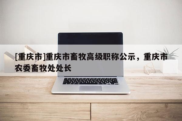 [重慶市]重慶市畜牧高級職稱公示，重慶市農(nóng)委畜牧處處長