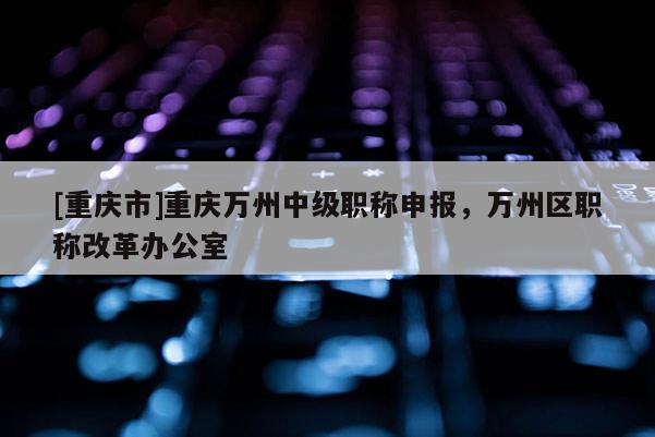[重慶市]重慶萬(wàn)州中級(jí)職稱申報(bào)，萬(wàn)州區(qū)職稱改革辦公室