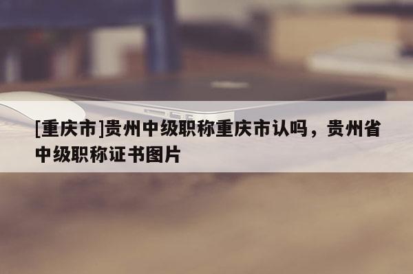 [重慶市]貴州中級職稱重慶市認(rèn)嗎，貴州省中級職稱證書圖片