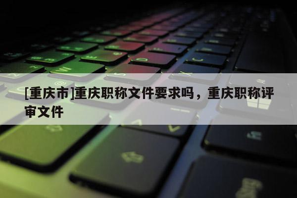 [重慶市]重慶職稱文件要求嗎，重慶職稱評審文件