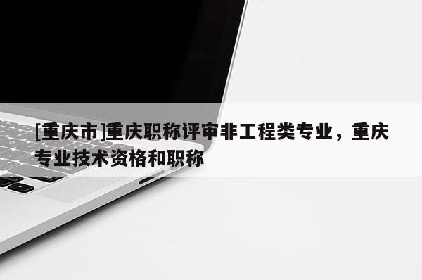 [重慶市]重慶職稱評審非工程類專業(yè)，重慶專業(yè)技術(shù)資格和職稱
