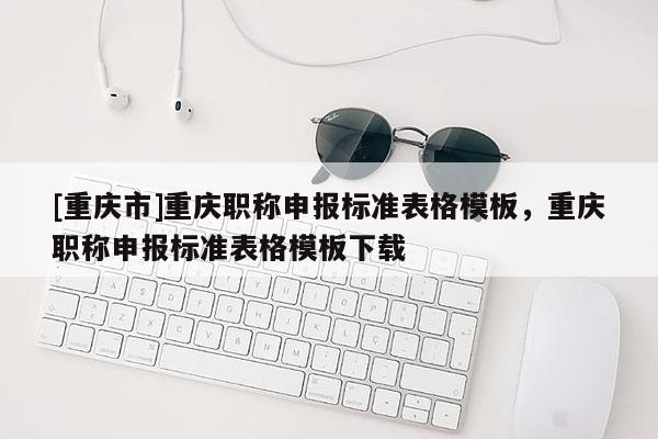 [重慶市]重慶職稱申報(bào)標(biāo)準(zhǔn)表格模板，重慶職稱申報(bào)標(biāo)準(zhǔn)表格模板下載