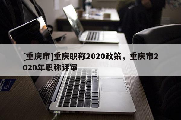 [重慶市]重慶職稱2020政策，重慶市2020年職稱評(píng)審