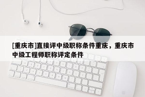 [重慶市]直接評(píng)中級(jí)職稱(chēng)條件重慶，重慶市中級(jí)工程師職稱(chēng)評(píng)定條件
