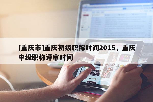 [重慶市]重慶初級職稱時(shí)間2015，重慶中級職稱評審時(shí)間