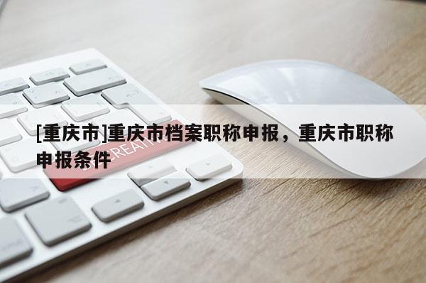 [重慶市]重慶市檔案職稱申報(bào)，重慶市職稱申報(bào)條件