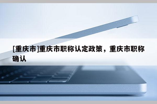 [重慶市]重慶市職稱認定政策，重慶市職稱確認