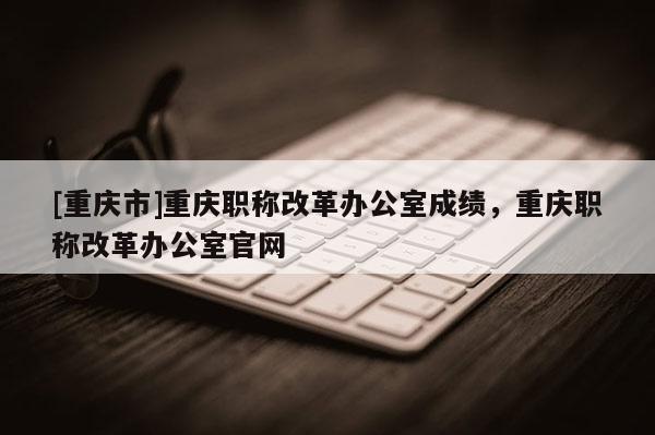 [重慶市]重慶職稱改革辦公室成績，重慶職稱改革辦公室官網(wǎng)