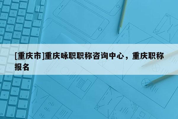 [重慶市]重慶詠職職稱咨詢中心，重慶職稱報(bào)名