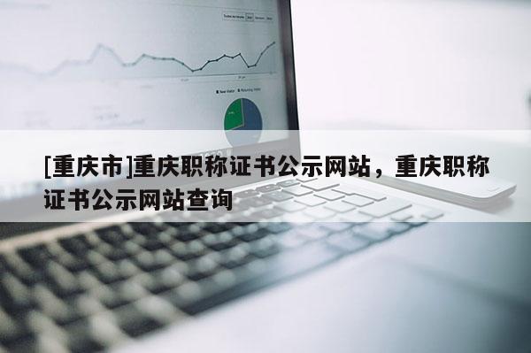 [重慶市]重慶職稱證書公示網(wǎng)站，重慶職稱證書公示網(wǎng)站查詢