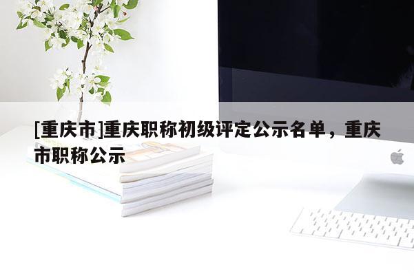 [重慶市]重慶職稱(chēng)初級(jí)評(píng)定公示名單，重慶市職稱(chēng)公示