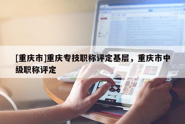 [重慶市]重慶專(zhuān)技職稱(chēng)評(píng)定基層，重慶市中級(jí)職稱(chēng)評(píng)定