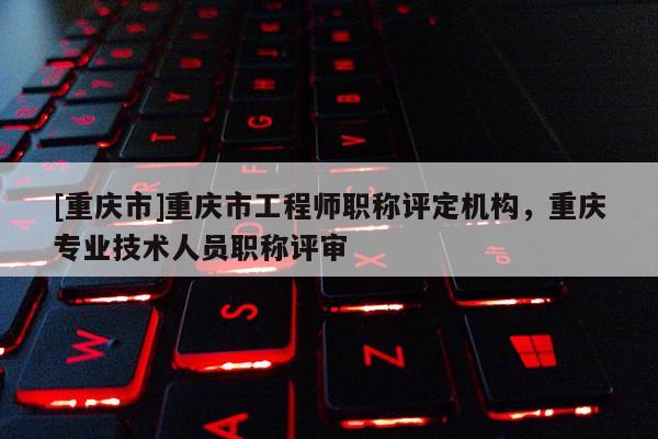 [重慶市]重慶市工程師職稱評定機(jī)構(gòu)，重慶專業(yè)技術(shù)人員職稱評審