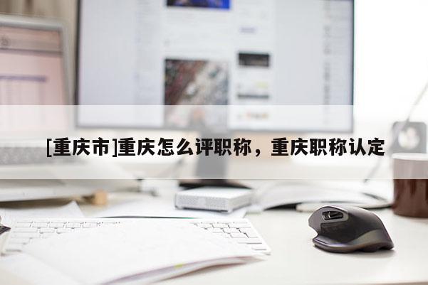 [重慶市]重慶怎么評職稱，重慶職稱認定