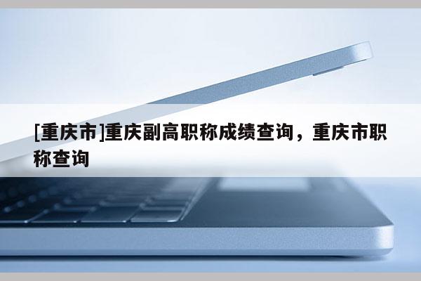 [重慶市]重慶副高職稱成績查詢，重慶市職稱查詢