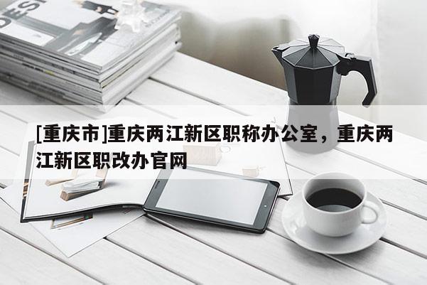 [重慶市]重慶兩江新區(qū)職稱辦公室，重慶兩江新區(qū)職改辦官網(wǎng)