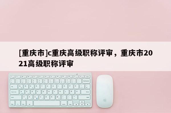 [重慶市]c重慶高級職稱評審，重慶市2021高級職稱評審