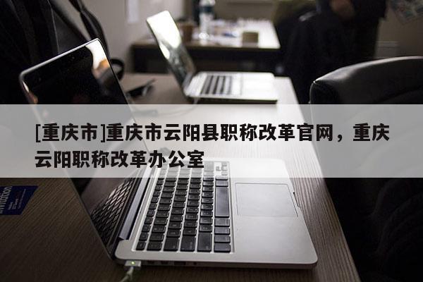[重慶市]重慶市云陽縣職稱改革官網，重慶云陽職稱改革辦公室