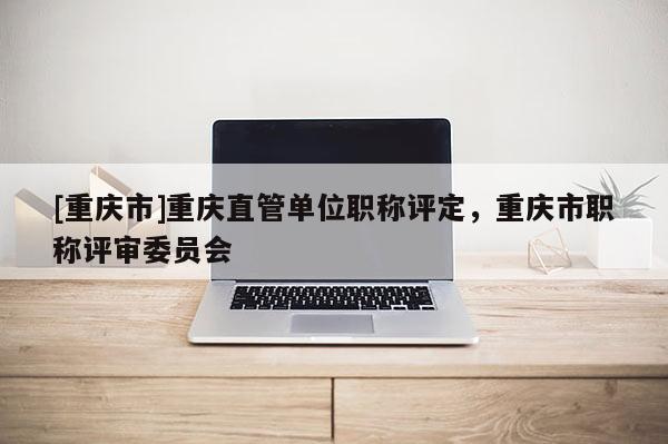 [重慶市]重慶直管單位職稱評(píng)定，重慶市職稱評(píng)審委員會(huì)