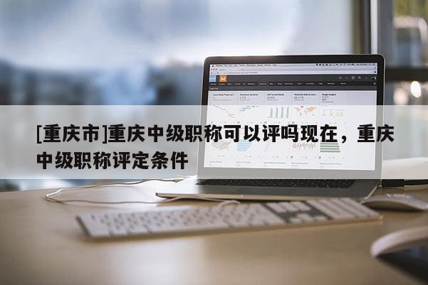 [重慶市]重慶中級職稱可以評嗎現(xiàn)在，重慶中級職稱評定條件