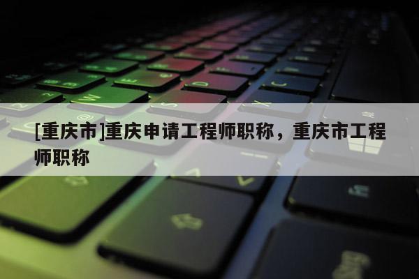 [重慶市]重慶申請(qǐng)工程師職稱，重慶市工程師職稱