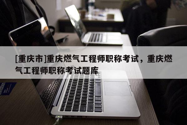 [重慶市]重慶燃氣工程師職稱考試，重慶燃氣工程師職稱考試題庫