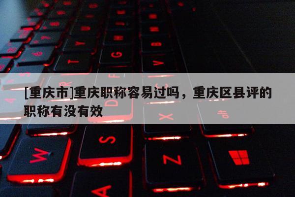 [重慶市]重慶職稱容易過嗎，重慶區(qū)縣評的職稱有沒有效