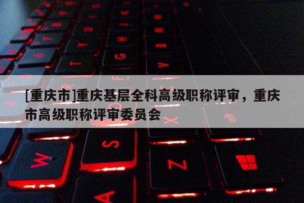 [重慶市]重慶基層全科高級職稱評審，重慶市高級職稱評審委員會