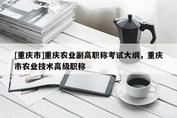 [重慶市]重慶農(nóng)業(yè)副高職稱考試大綱，重慶市農(nóng)業(yè)技術(shù)高級(jí)職稱
