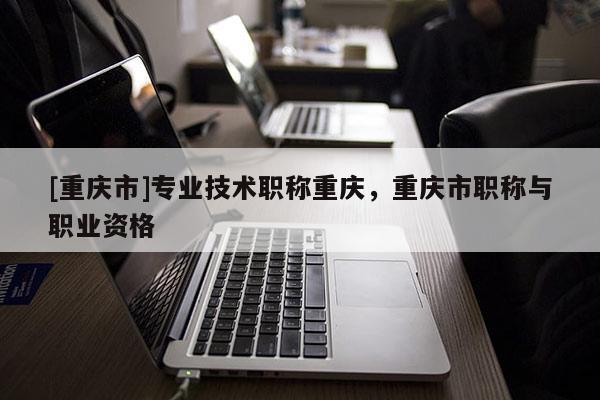 [重慶市]專業(yè)技術(shù)職稱重慶，重慶市職稱與職業(yè)資格