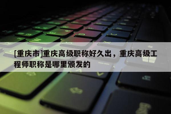 [重慶市]重慶高級職稱好久出，重慶高級工程師職稱是哪里頒發(fā)的