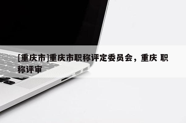 [重慶市]重慶市職稱評定委員會，重慶 職稱評審
