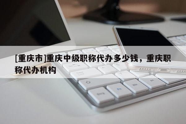[重慶市]重慶中級職稱代辦多少錢，重慶職稱代辦機(jī)構(gòu)