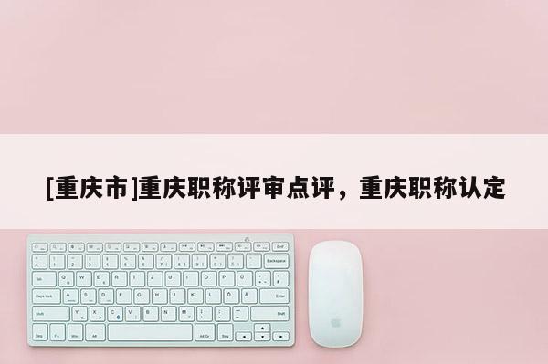 [重慶市]重慶職稱評審點評，重慶職稱認定