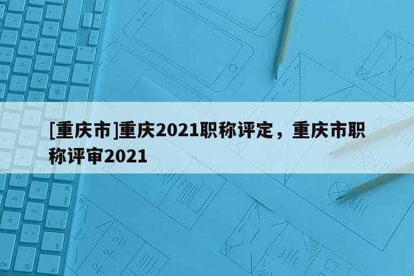 [重慶市]重慶2021職稱評定，重慶市職稱評審2021