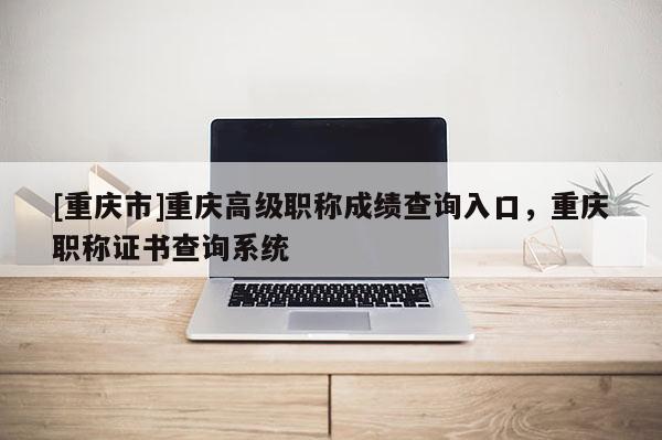 [重慶市]重慶高級(jí)職稱成績(jī)查詢?nèi)肟?，重慶職稱證書查詢系統(tǒng)